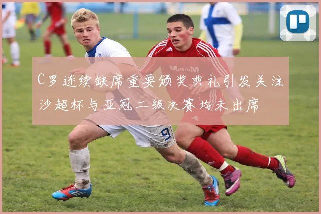 C罗连续缺席重要颁奖典礼引发关注沙超杯与亚冠二级决赛均未出席