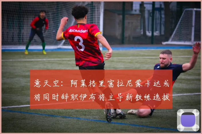 意天空：阿莱格里富拉尼蒙卡达或将同时辞职伊布将主导新教练选拔工作