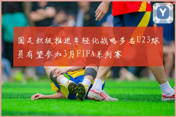 国足积极推进年轻化战略多名U23球员有望参加3月FIFA系列赛
