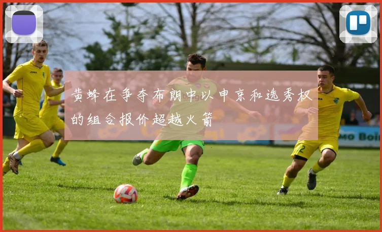黄蜂在争夺布朗中以申京和选秀权的组合报价超越火箭