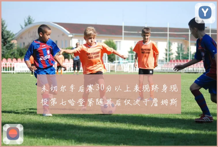 米切尔季后赛30分以上表现跻身现役第七哈登紧随其后仅次于詹姆斯杜兰特库里