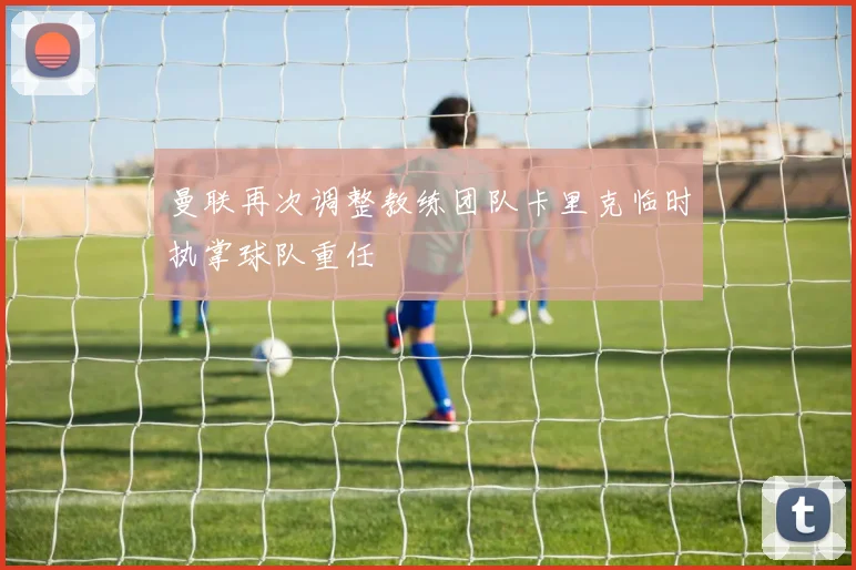 曼联再次调整教练团队卡里克临时执掌球队重任