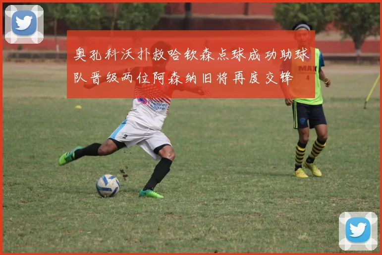 奥孔科沃扑救哈钦森点球成功助球队晋级两位阿森纳旧将再度交锋