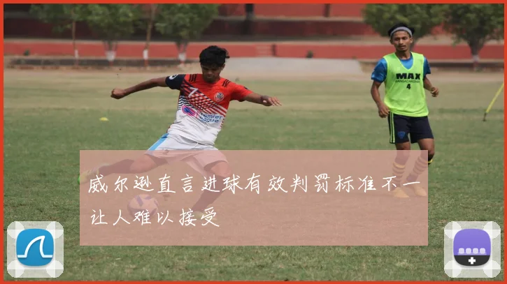 威尔逊直言进球有效判罚标准不一让人难以接受