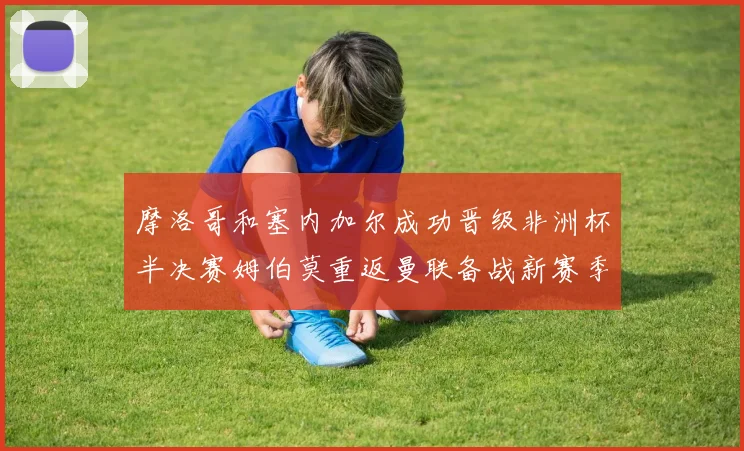 摩洛哥和塞内加尔成功晋级非洲杯半决赛姆伯莫重返曼联备战新赛季