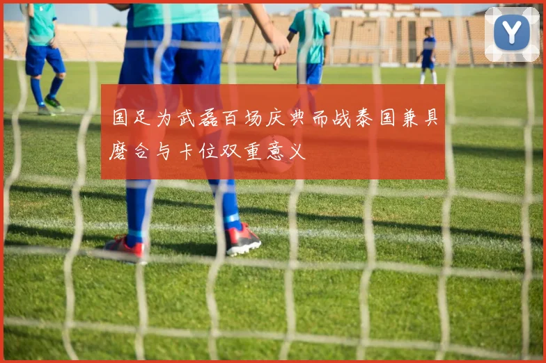 国足为武磊百场庆典而战泰国兼具磨合与卡位双重意义