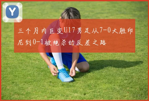 三个月内巨变U17男足从7-0大胜印尼到0-1被绝杀的反差之路