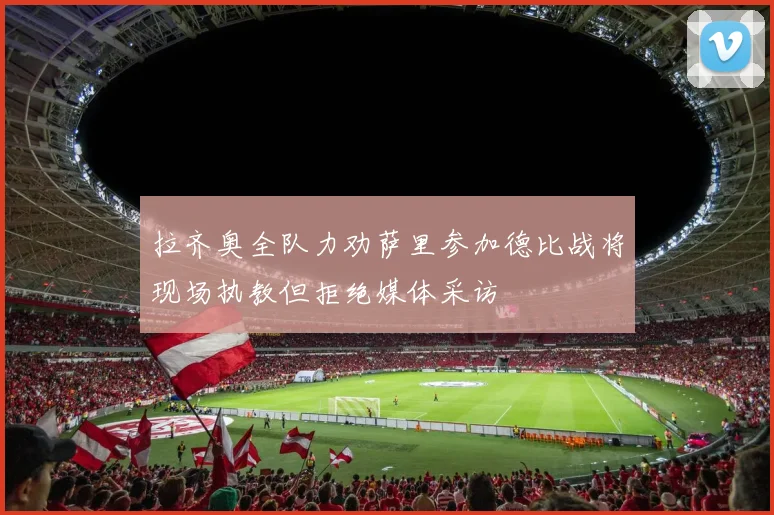 拉齐奥全队力劝萨里参加德比战将现场执教但拒绝媒体采访