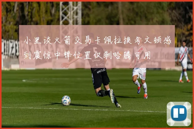 小里谈火箭交易卡佩拉换考文顿感到震惊中锋位置仅剩哈腾可用