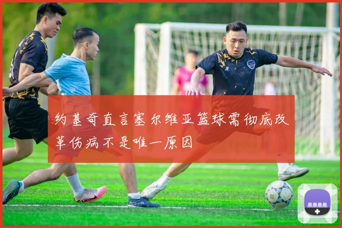 约基奇直言塞尔维亚篮球需彻底改革伤病不是唯一原因